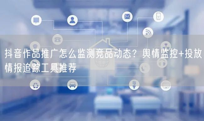 抖音作品推广怎么监测竞品动态？舆情监控+
