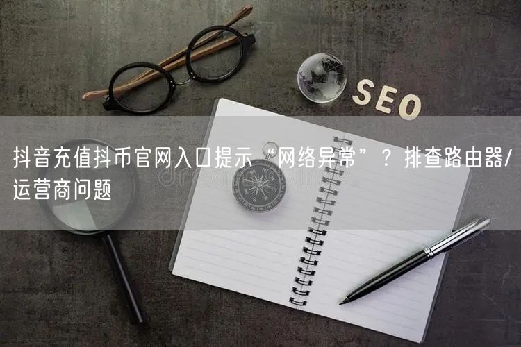 抖音充值抖币官网入口提示“网络异常”？排