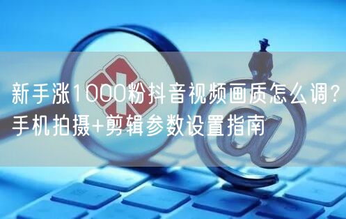 新手涨1000粉抖音视频画质怎么调？手机