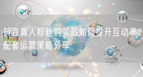 抖音真人粉丝购买后如何提升互动率？配套运
