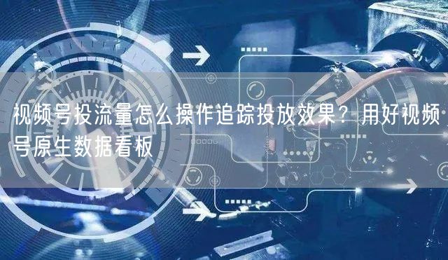 视频号投流量怎么操作追踪投放效果？用好视