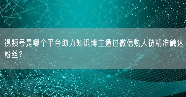 视频号是哪个平台助力知识博主通过微信熟人