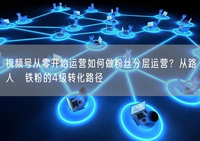 视频号从零开始运营如何做粉丝分层运营？从