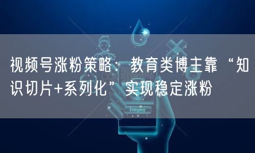 视频号涨粉策略：教育类博主靠“知识切片+