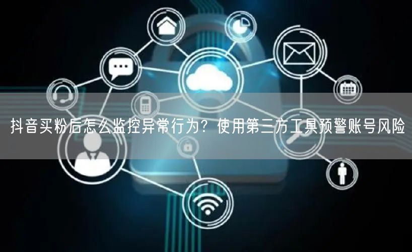 抖音买粉后怎么监控异常行为？使用第三方工