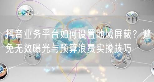 抖音业务平台如何设置地域屏蔽？避免无效曝