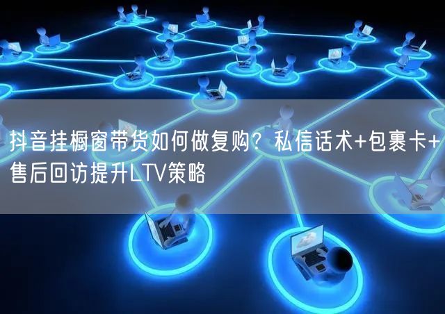 抖音挂橱窗带货如何做复购？私信话术+包裹